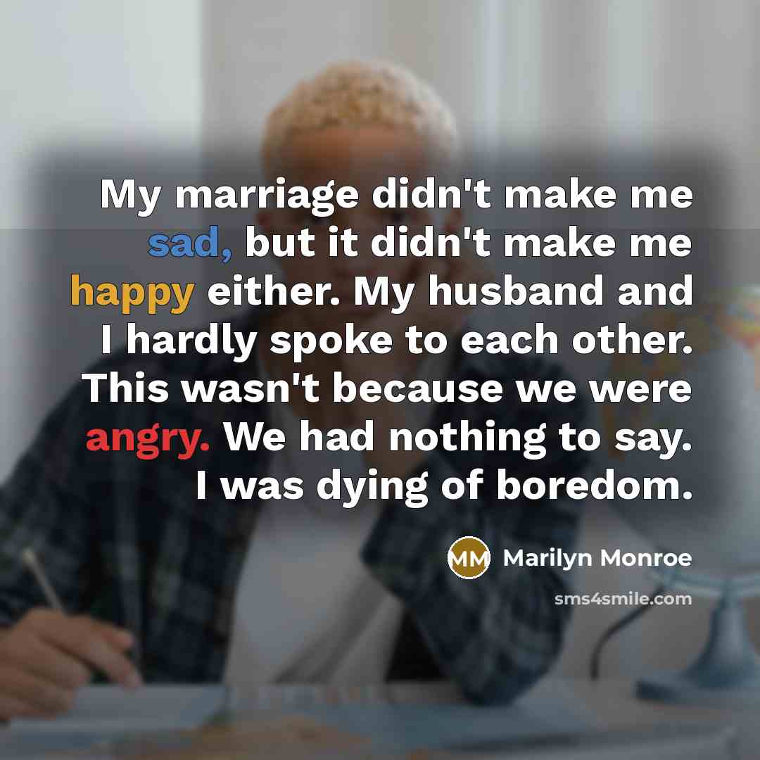 “My marriage didn't make me sad, but it didn't make me happy either. My husband and I hardly spoke to each other. This wasn't because we were angry. We had nothing to say. I was dying of boredom.” quote by Marilyn Monroe