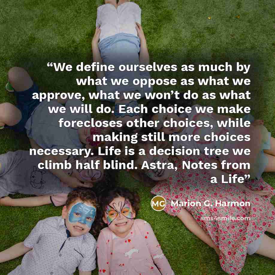 “We define ourselves as much by what we oppose as what we approve, what we won’t do as what we will do. Each choice we make forecloses other choices, while making still more choices necessary. Life is a decision tree we climb half blind. Astra, Notes from a Life” quote by Marion G. Harmon