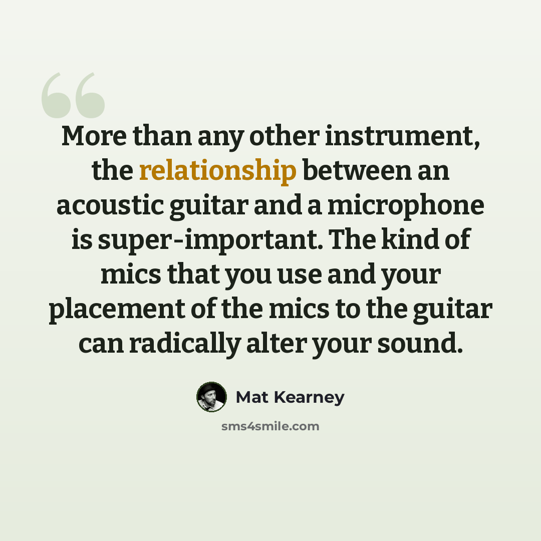 “More than any other instrument, the relationship between an acoustic guitar and a microphone is super-important. The kind of mics that you use and your placement of the mics to the guitar can radically alter your sound.” quote by Mat Kearney