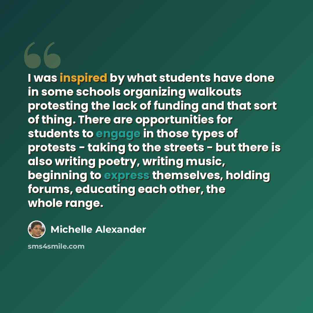 “I was inspired by what students have done in some schools organizing walkouts protesting the lack of funding and that sort of thing. There are opportunities for students to engage in those types of protests - taking to the streets - but there is also writing poetry, writing music, beginning to…” quote by Michelle Alexander