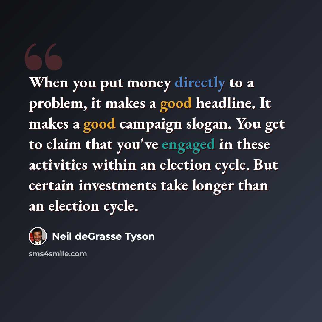 “When you put money directly to a problem, it makes a good headline. It makes a good campaign slogan. You get to claim that you've engaged in these activities within an election cycle. But certain investments take longer than an election cycle.” quote by Neil deGrasse Tyson