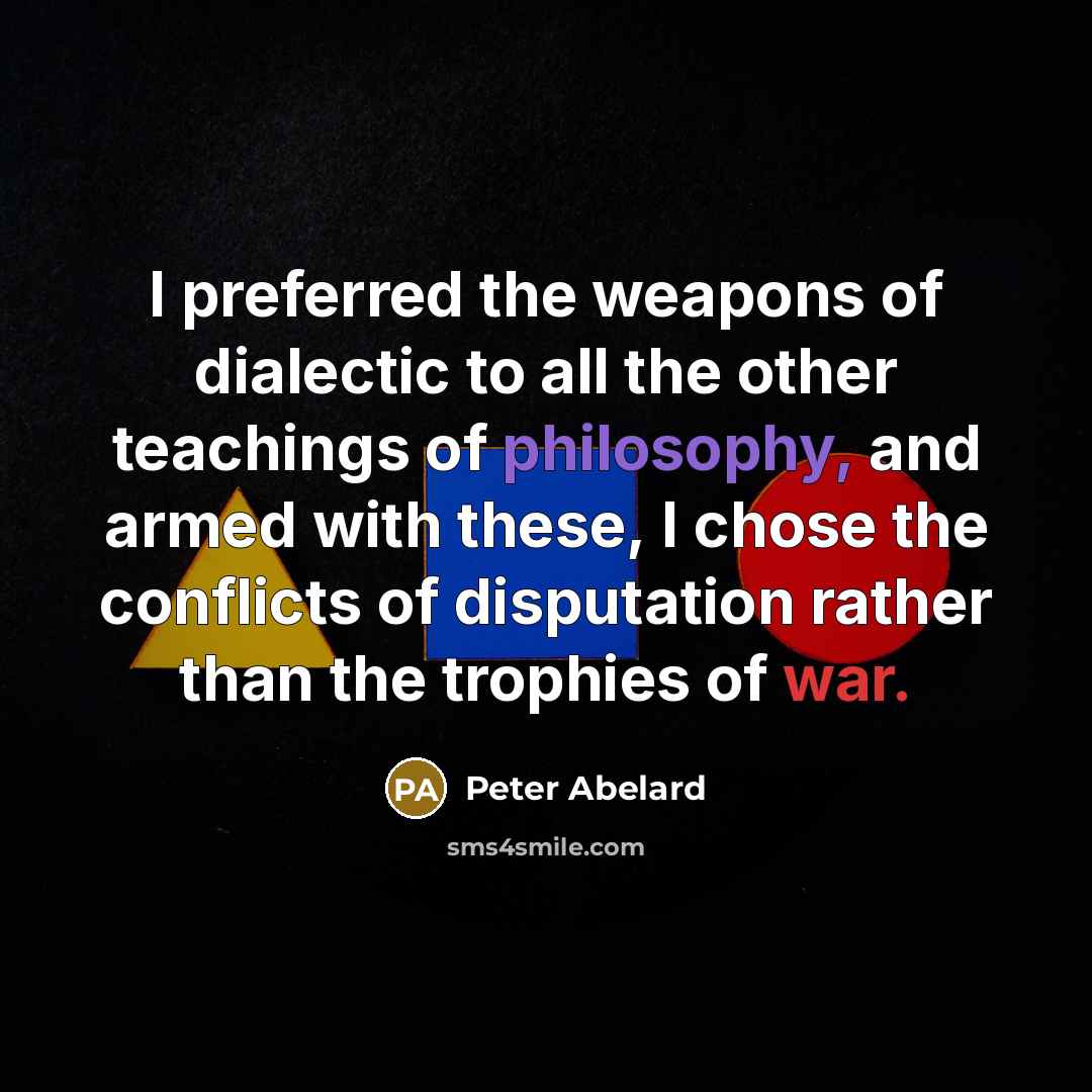 “I preferred the weapons of dialectic to all the other teachings of philosophy, and armed with these, I chose the conflicts of disputation rather than the trophies of war.” quote by Peter Abelard