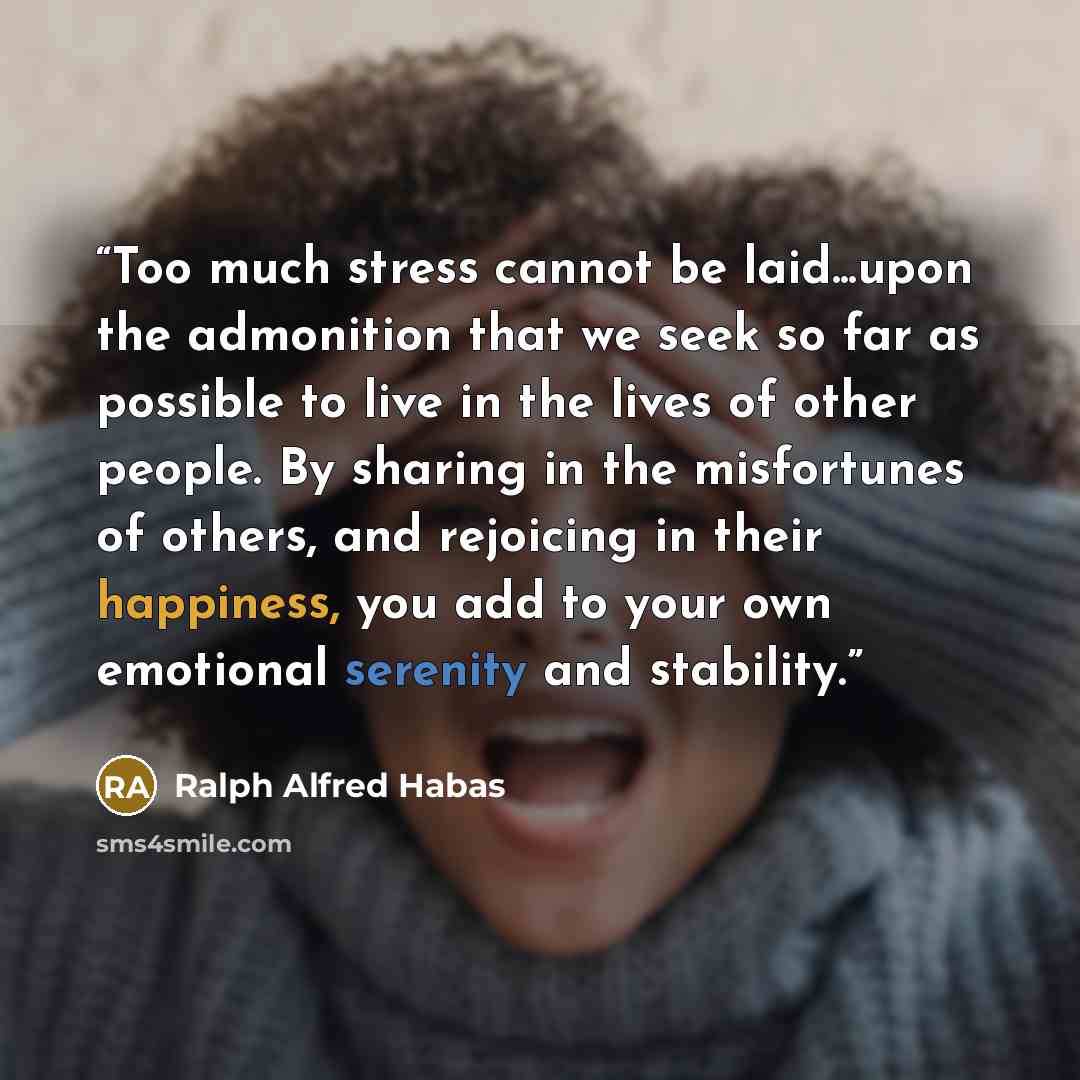 “Too much stress cannot be laid...upon the admonition that we seek so far as possible to live in the lives of other people. By sharing in the misfortunes of others, and rejoicing in their happiness, you add to your own emotional serenity and stability.” quote by Ralph Alfred Habas