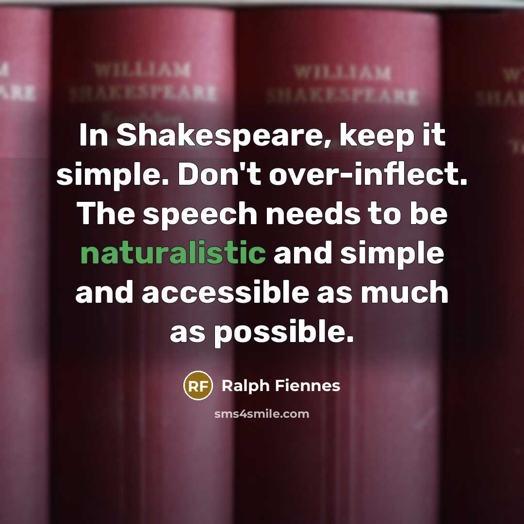 “In Shakespeare, keep it simple. Don't over-inflect. The speech needs to be naturalistic and simple and accessible as much as possible.” quote by Ralph Fiennes