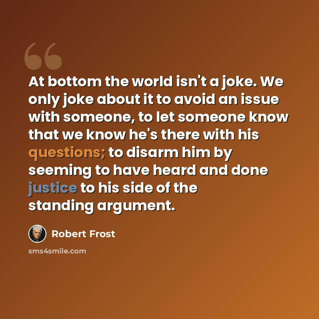 “At bottom the world isn't a joke. We only joke about it to avoid an issue with someone, to let someone know that we know he's there with his questions; to disarm him by seeming to have heard and done justice to his side of the standing argument.” quote by Robert Frost