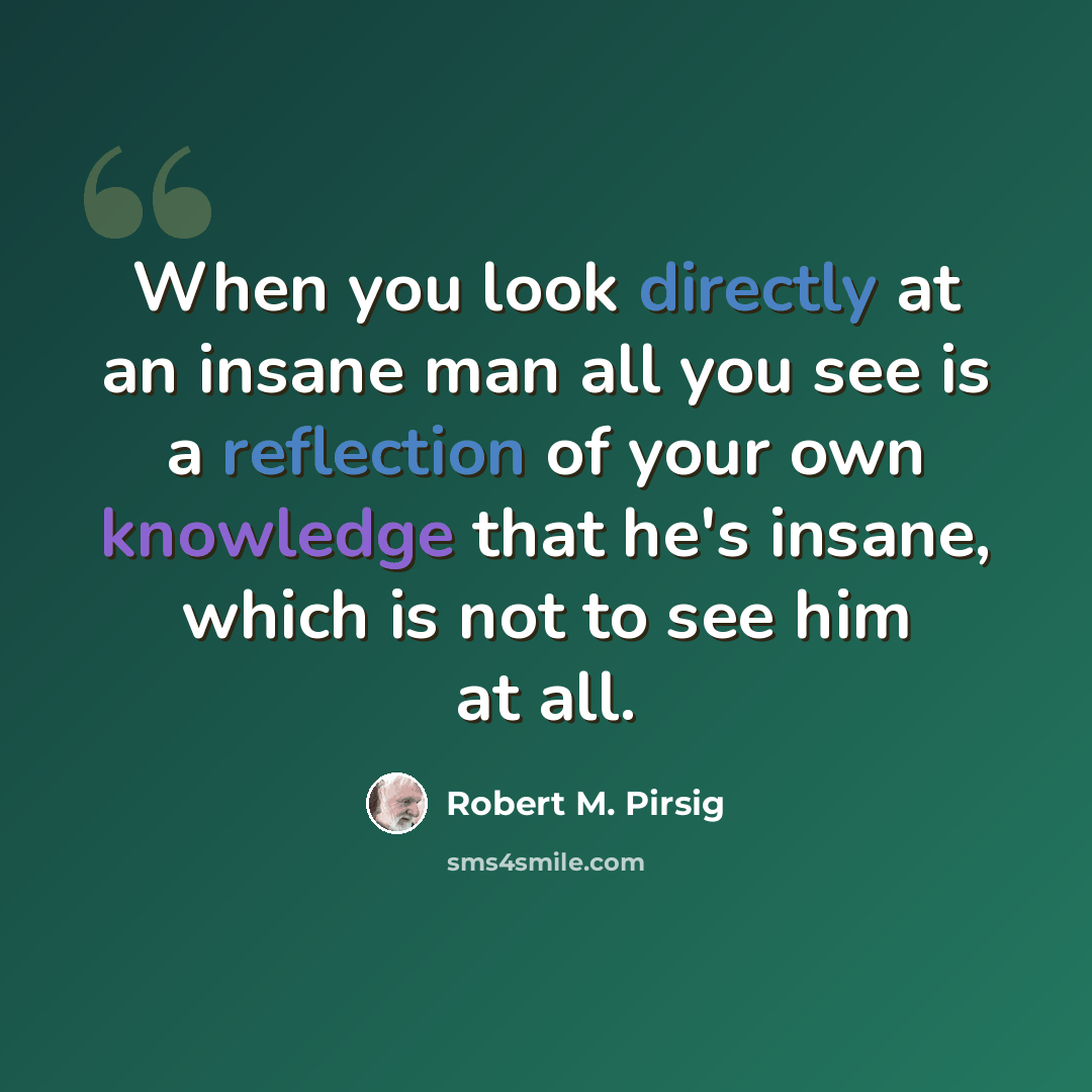 “When you look directly at an insane man all you see is a reflection of your own knowledge that he's insane, which is not to see him at all.” quote by Robert M. Pirsig