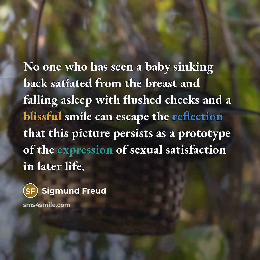 “No one who has seen a baby sinking back satiated from the breast and falling asleep with flushed cheeks and a blissful smile can escape the reflection that this picture persists as a prototype of the expression of sexual satisfaction in later life.” quote by Sigmund Freud