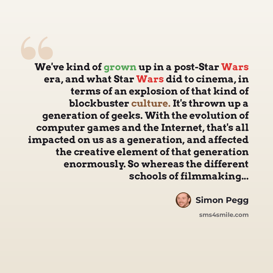 “We've kind of grown up in a post-Star Wars era, and what Star Wars did to cinema, in terms of an explosion of that kind of blockbuster culture. It's thrown up a generation of geeks. With the evolution of computer games and the Internet, that's all impacted on us as a generation, and affected the…” quote by Simon Pegg