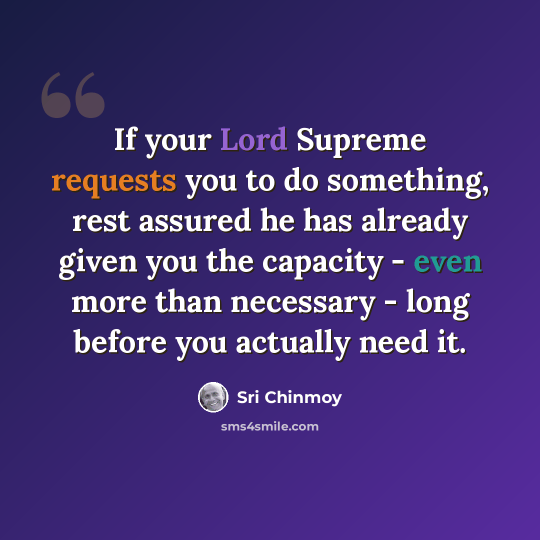 “If your Lord Supreme requests you to do something, rest assured he has already given you the capacity - even more than necessary - long before you actually need it.” quote by Sri Chinmoy