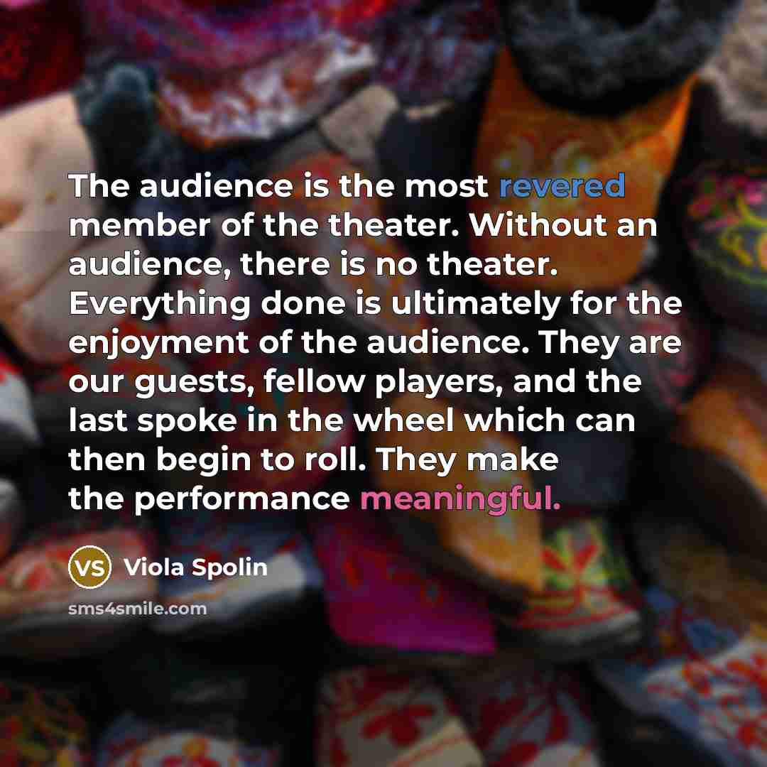 “The audience is the most revered member of the theater. Without an audience, there is no theater. Everything done is ultimately for the enjoyment of the audience. They are our guests, fellow players, and the last spoke in the wheel which can then begin to roll. They make the performance meaningful.” quote by Viola Spolin