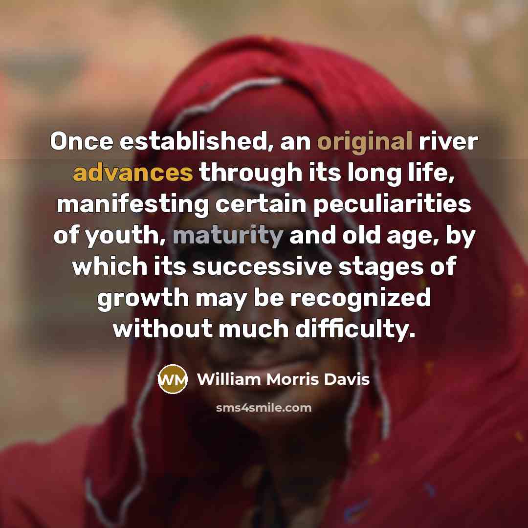 “Once established, an original river advances through its long life, manifesting certain peculiarities of youth, maturity and old age, by which its successive stages of growth may be recognized without much difficulty.” quote by William Morris Davis