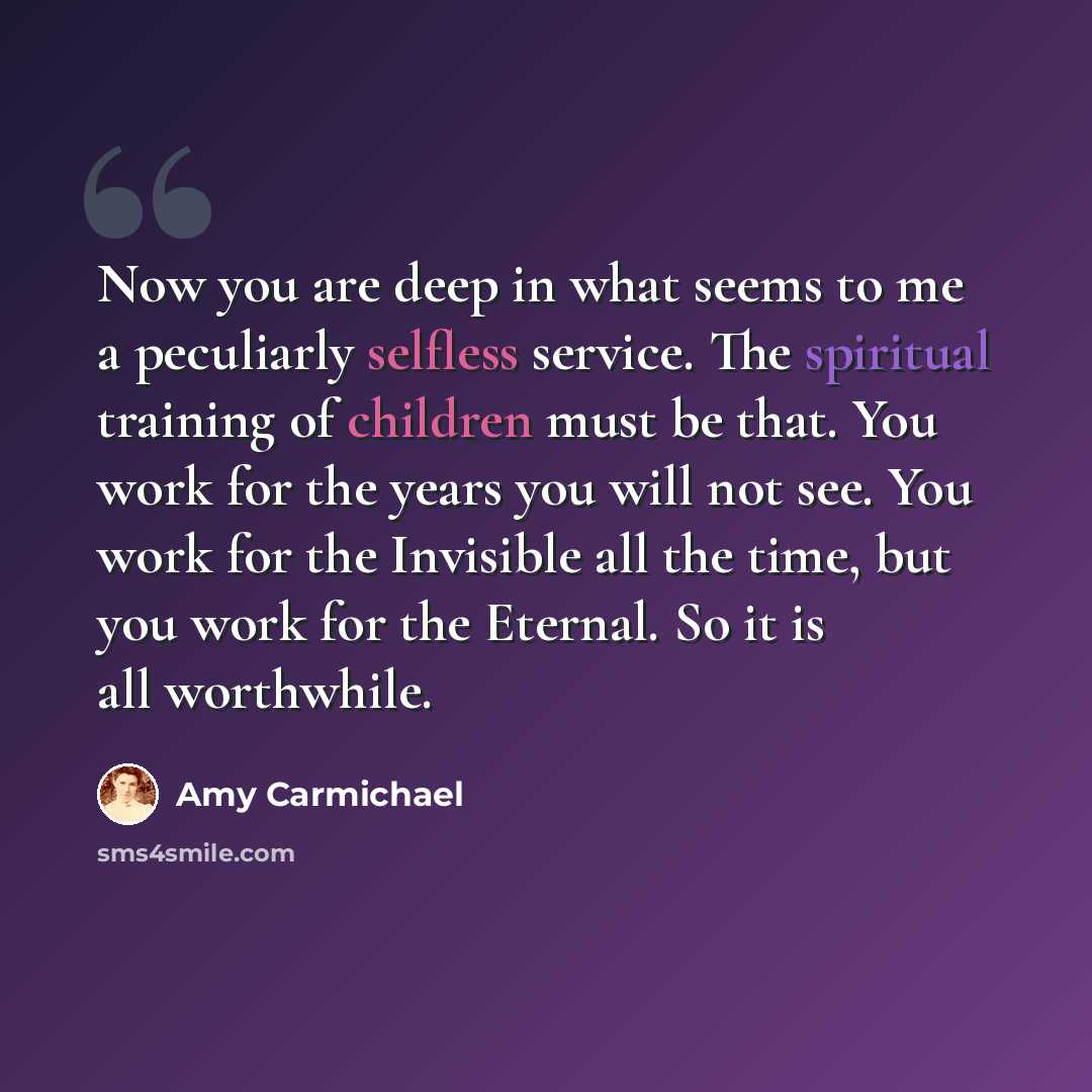 “Now you are deep in what seems to me a peculiarly selfless service. The spiritual training of children must be that. You work for the years you will not see. You work for the Invisible all the time, but you work for the Eternal. So it is all worthwhile.” quote by Amy Carmichael