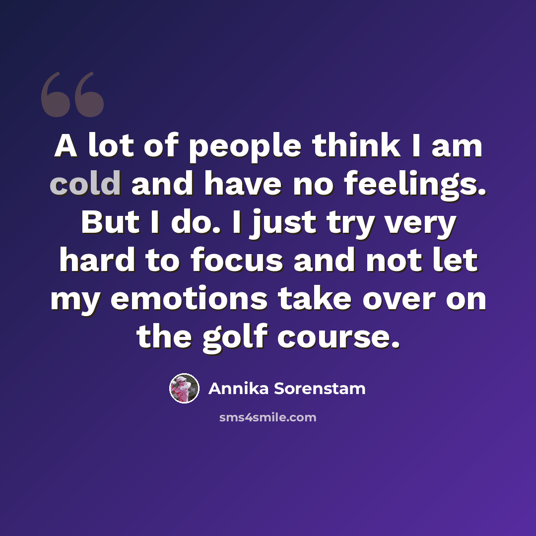“A lot of people think I am cold and have no feelings. But I do. I just try very hard to focus and not let my emotions take over on the golf course.” quote by Annika Sorenstam