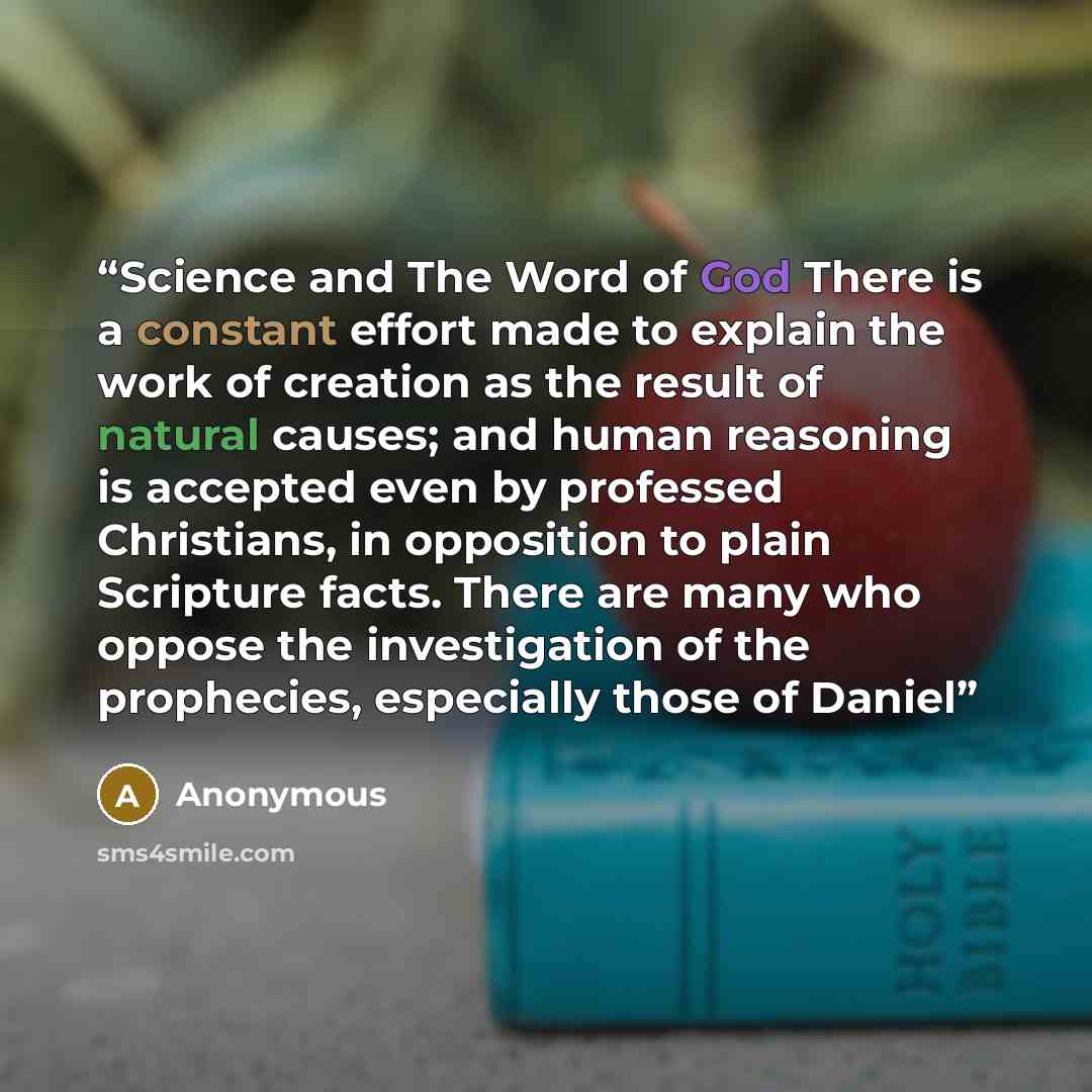 “Science and The Word of God There is a constant effort made to explain the work of creation as the result of natural causes; and human reasoning is accepted even by professed Christians, in opposition to plain Scripture facts. There are many who oppose the investigation of the prophecies…” quote by Anonymous