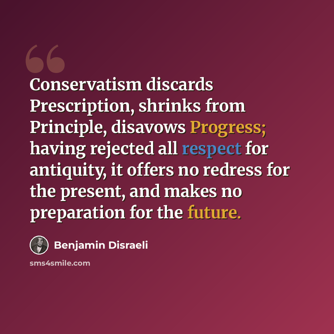 “Conservatism discards Prescription, shrinks from Principle, disavows Progress; having rejected all respect for antiquity, it offers no redress for the present, and makes no preparation for the future.” quote by Benjamin Disraeli