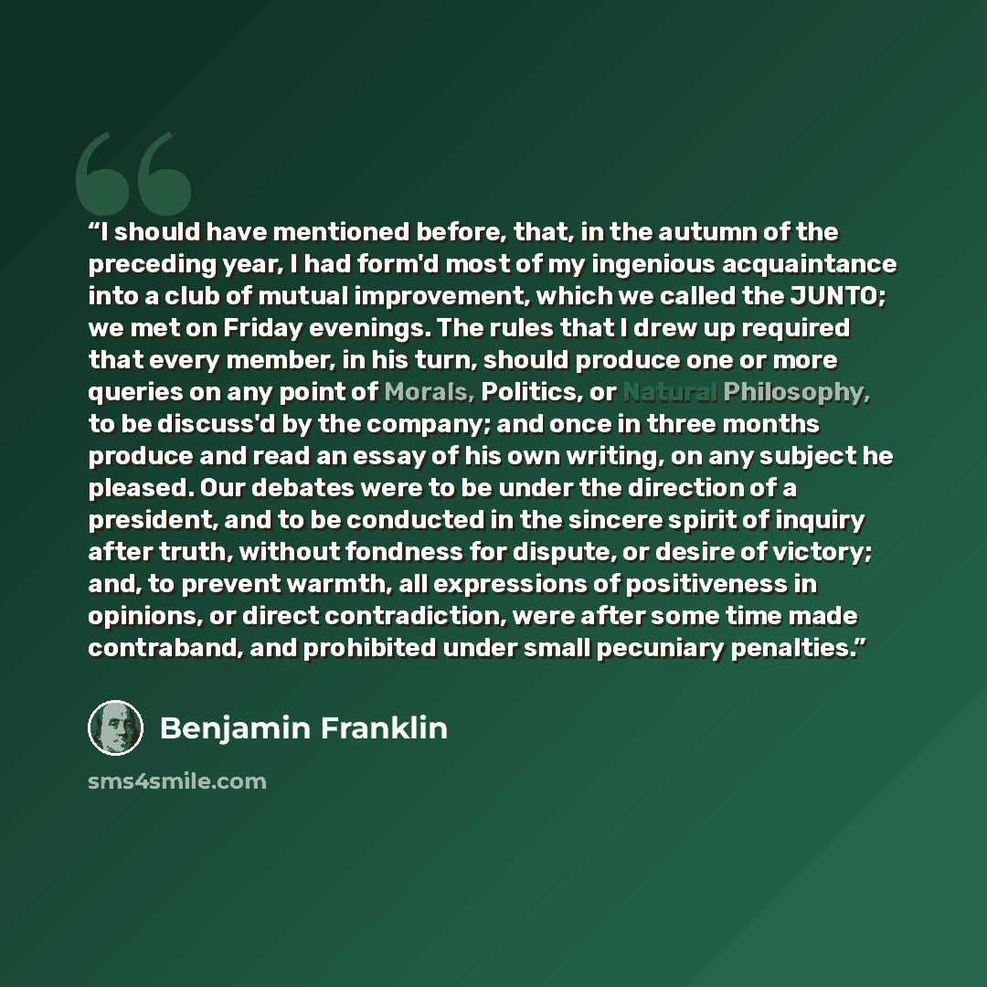“I should have mentioned before, that, in the autumn of the preceding year, I had form'd most of my ingenious acquaintance into a club of mutual improvement, which we called the JUNTO; we met on Friday evenings. The rules that I drew up required that every member, in his turn, should produce one or…” quote by Benjamin Franklin