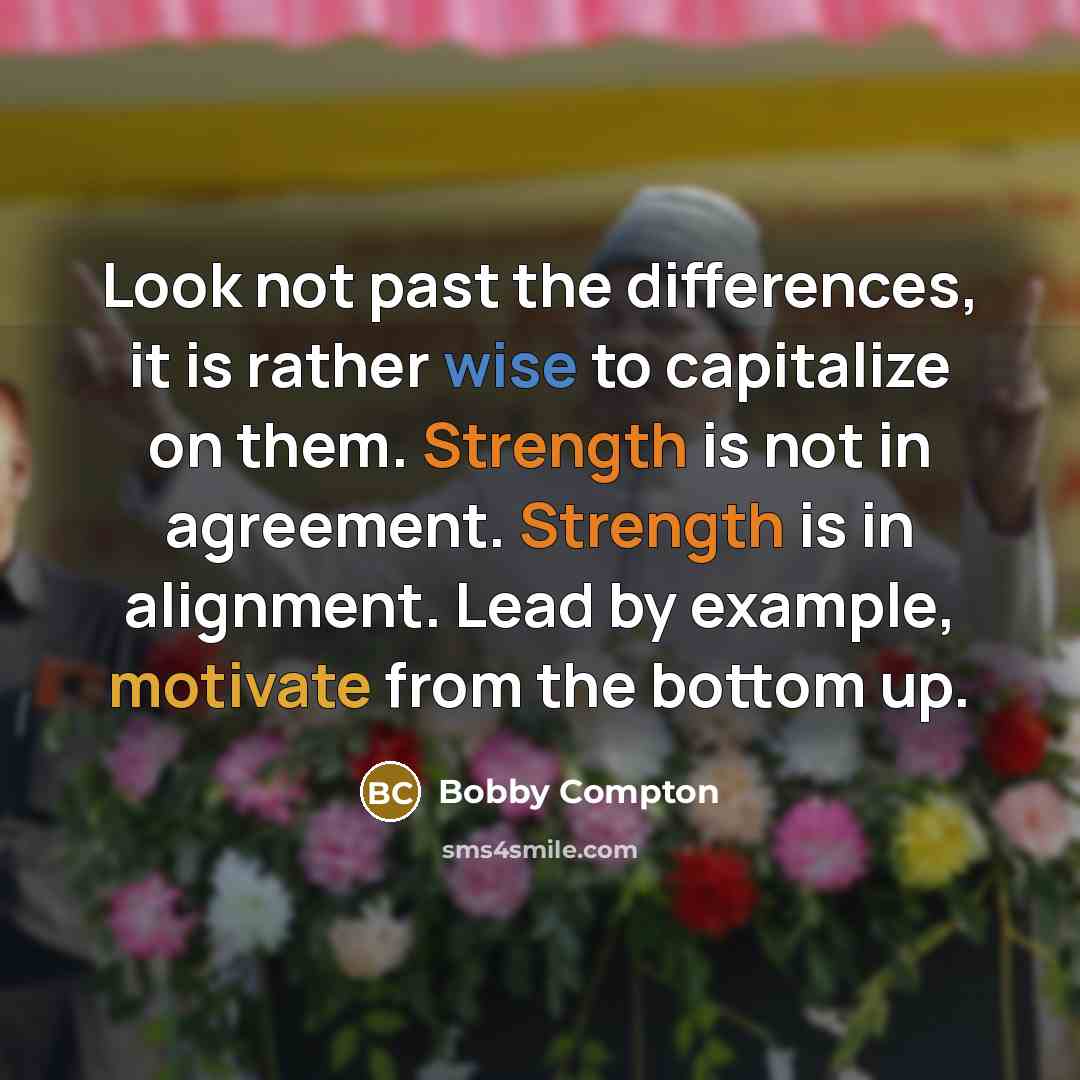 “Look not past the differences, it is rather wise to capitalize on them. Strength is not in agreement. Strength is in alignment. Lead by example, motivate from the bottom up.” quote by Bobby Compton