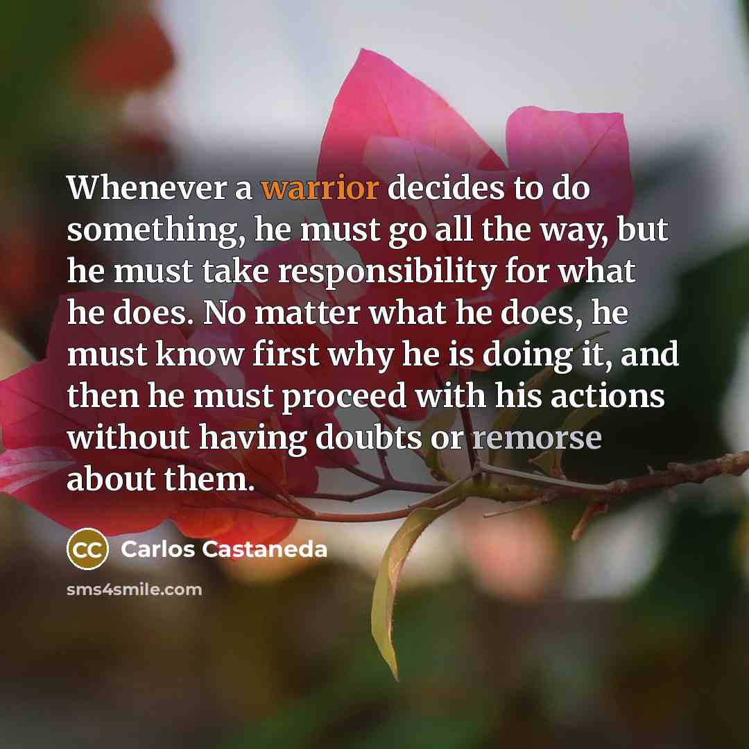 “Whenever a warrior decides to do something, he must go all the way, but he must take responsibility for what he does. No matter what he does, he must know first why he is doing it, and then he must proceed with his actions without having doubts or remorse about them.” quote by Carlos Castaneda