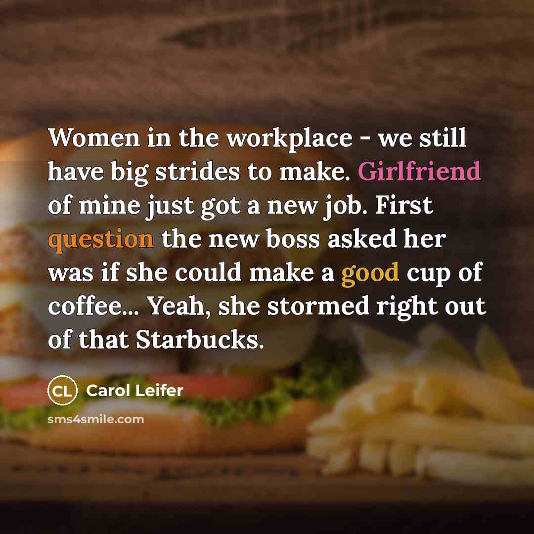 “Women in the workplace - we still have big strides to make. Girlfriend of mine just got a new job. First question the new boss asked her was if she could make a good cup of coffee... Yeah, she stormed right out of that Starbucks.” quote by Carol Leifer