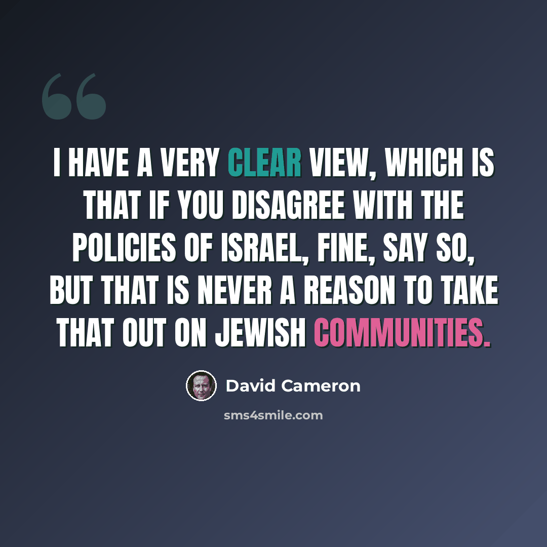 “I have a very clear view, which is that if you disagree with the policies of Israel, fine, say so, but that is never a reason to take that out on Jewish communities.” quote by David Cameron