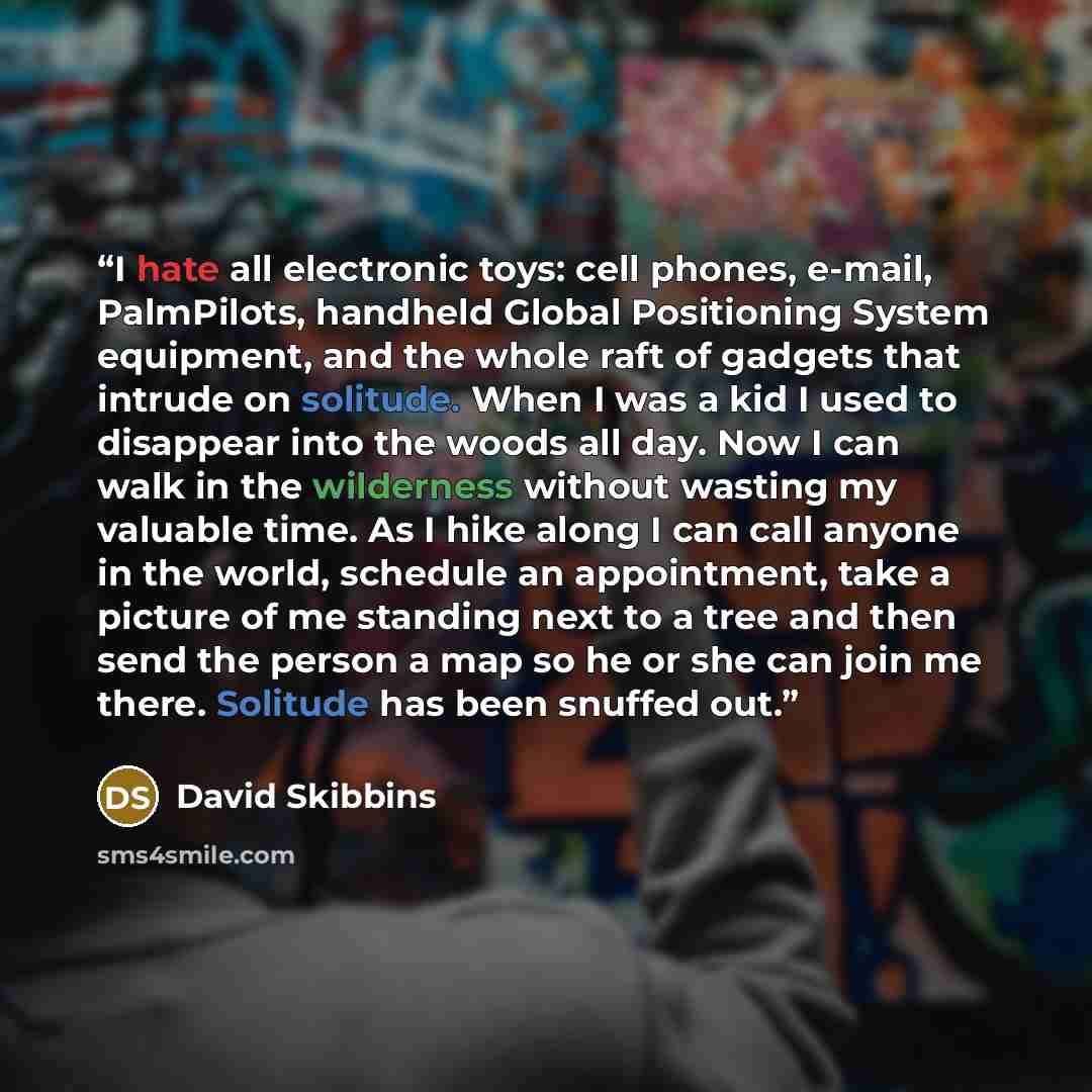 “I hate all electronic toys: cell phones, e-mail, PalmPilots, handheld Global Positioning System equipment, and the whole raft of gadgets that intrude on solitude. When I was a kid I used to disappear into the woods all day. Now I can walk in the wilderness without wasting my valuable time. As I…” quote by David Skibbins