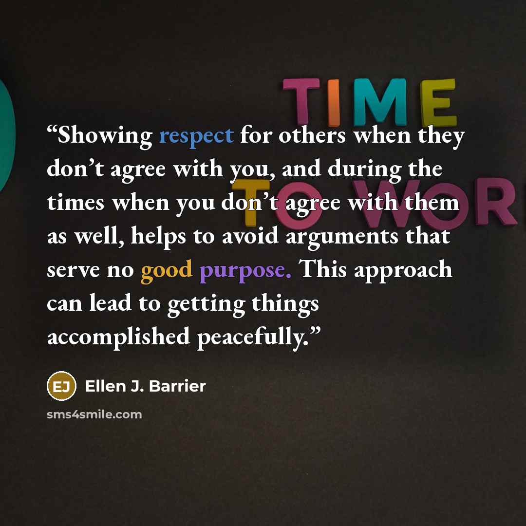 “Showing respect for others when they don’t agree with you, and during the times when you don’t agree with them as well, helps to avoid arguments that serve no good purpose. This approach can lead to getting things accomplished peacefully.” quote by Ellen J. Barrier