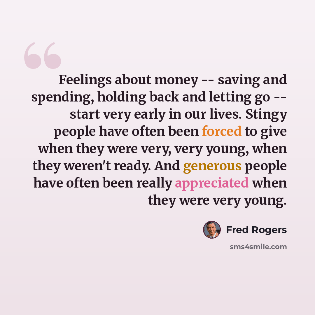 “Feelings about money -- saving and spending, holding back and letting go -- start very early in our lives. Stingy people have often been forced to give when they were very, very young, when they weren't ready. And generous people have often been really appreciated when they were very young.” quote by Fred Rogers