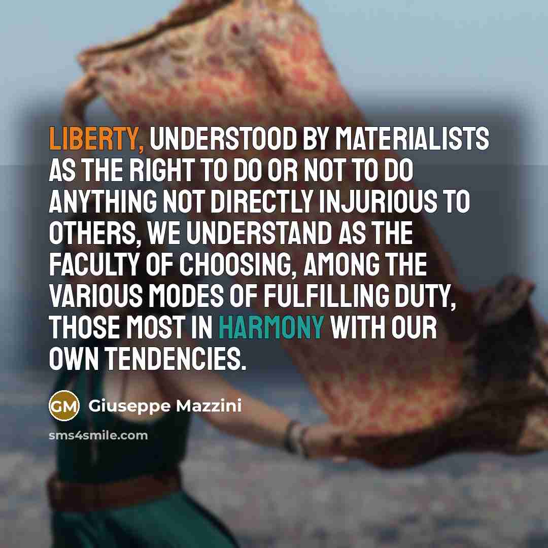 “Liberty, understood by materialists as the right to do or not to do anything not directly injurious to others, we understand as the faculty of choosing, among the various modes of fulfilling duty, those most in harmony with our own tendencies.” quote by Giuseppe Mazzini