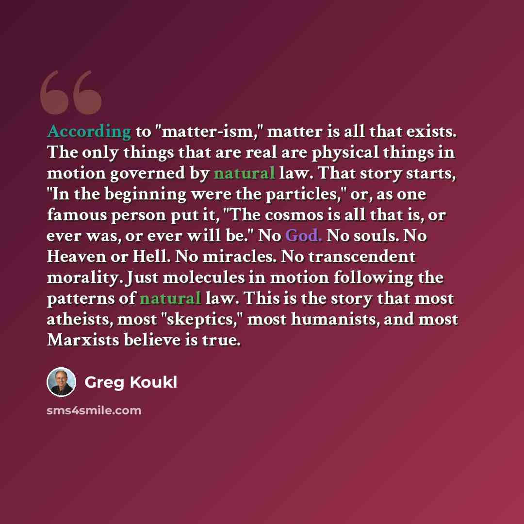 “According to "matter-ism," matter is all that exists. The only things that are real are physical things in motion governed by natural law. That story starts, "In the beginning were the particles," or, as one famous person put it, "The cosmos is all that is, or ever was, or ever will be." No God…” quote by Greg Koukl
