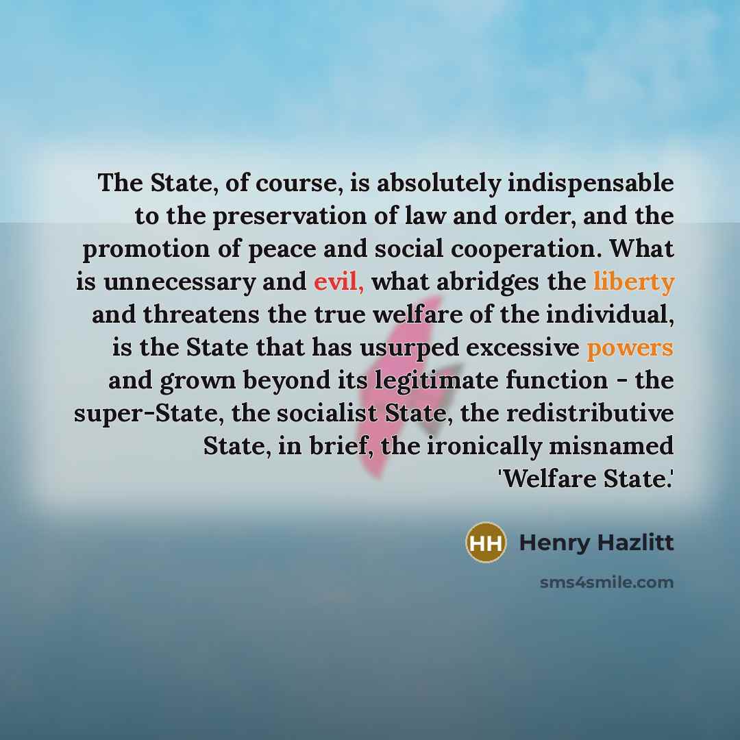 “The State, of course, is absolutely indispensable to the preservation of law and order, and the promotion of peace and social cooperation. What is unnecessary and evil, what abridges the liberty and threatens the true welfare of the individual, is the State that has usurped excessive powers and…” quote by Henry Hazlitt