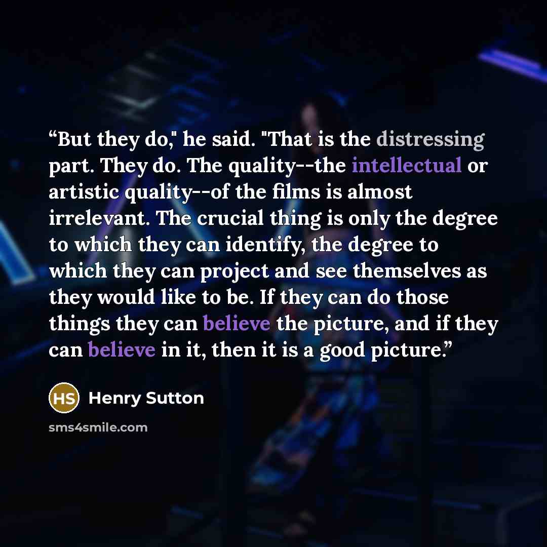“But they do," he said. "That is the distressing part. They do. The quality--the intellectual or artistic quality--of the films is almost irrelevant. The crucial thing is only the degree to which they can identify, the degree to which they can project and see themselves as they would like to be. If…” quote by Henry Sutton