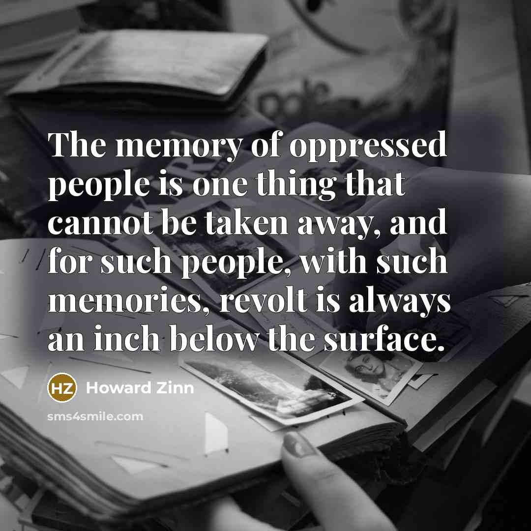 “The memory of oppressed people is one thing that cannot be taken away, and for such people, with such memories, revolt is always an inch below the surface.” quote by Howard Zinn