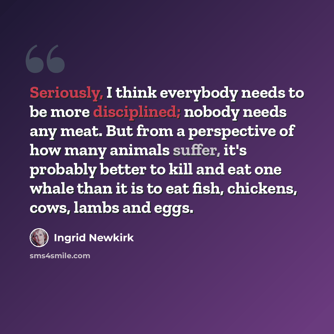 “Seriously, I think everybody needs to be more disciplined; nobody needs any meat. But from a perspective of how many animals suffer, it's probably better to kill and eat one whale than it is to eat fish, chickens, cows, lambs and eggs.” quote by Ingrid Newkirk