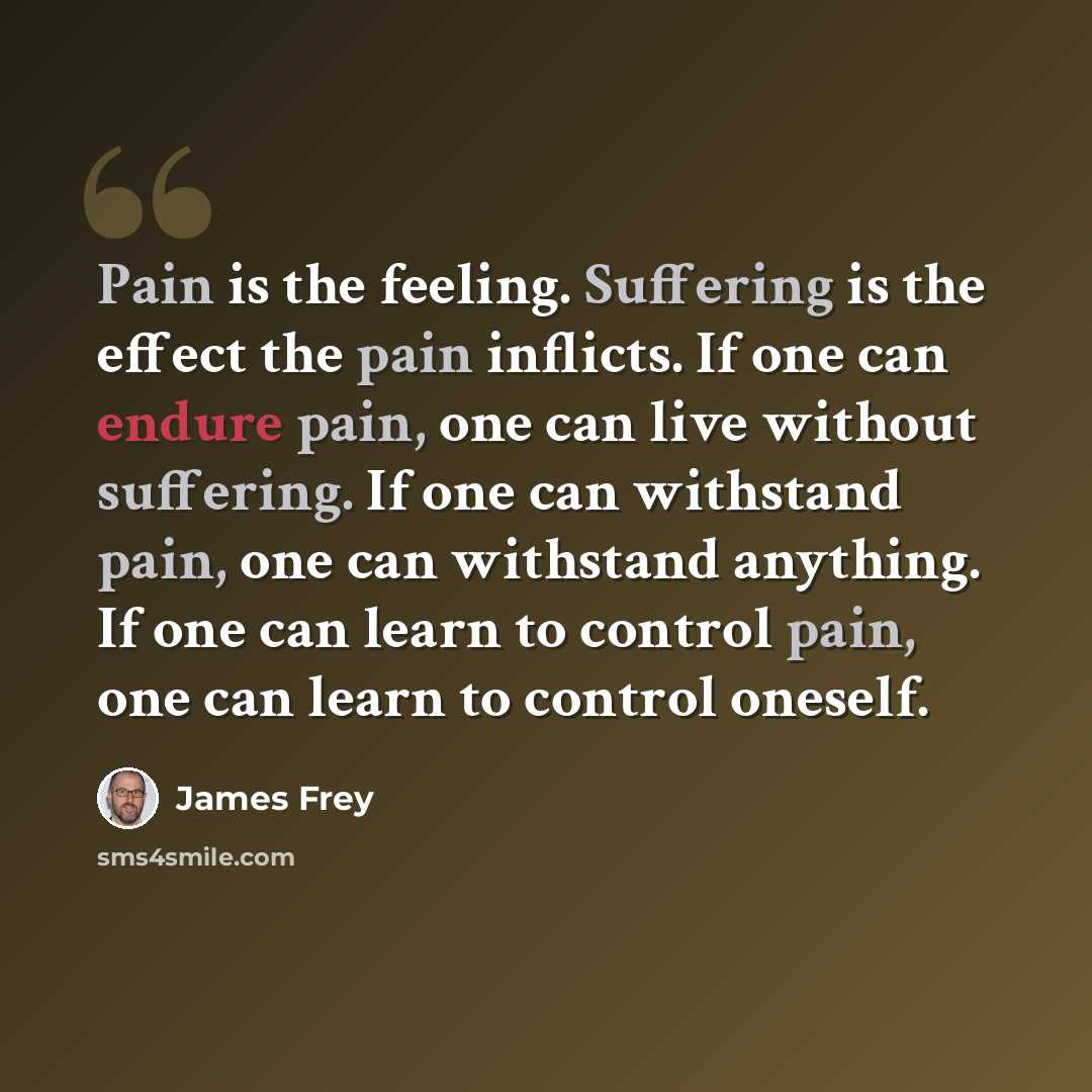 “Pain is the feeling. Suffering is the effect the pain inflicts. If one can endure pain, one can live without suffering. If one can withstand pain, one can withstand anything. If one can learn to control pain, one can learn to control oneself.” quote by James Frey