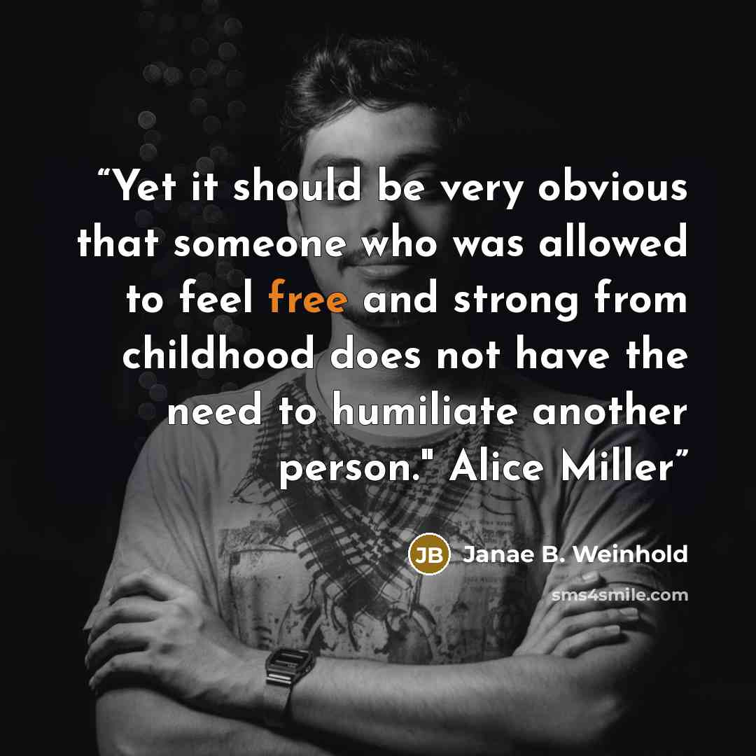 “Yet it should be very obvious that someone who was allowed to feel free and strong from childhood does not have the need to humiliate another person." Alice Miller” quote by Janae B. Weinhold