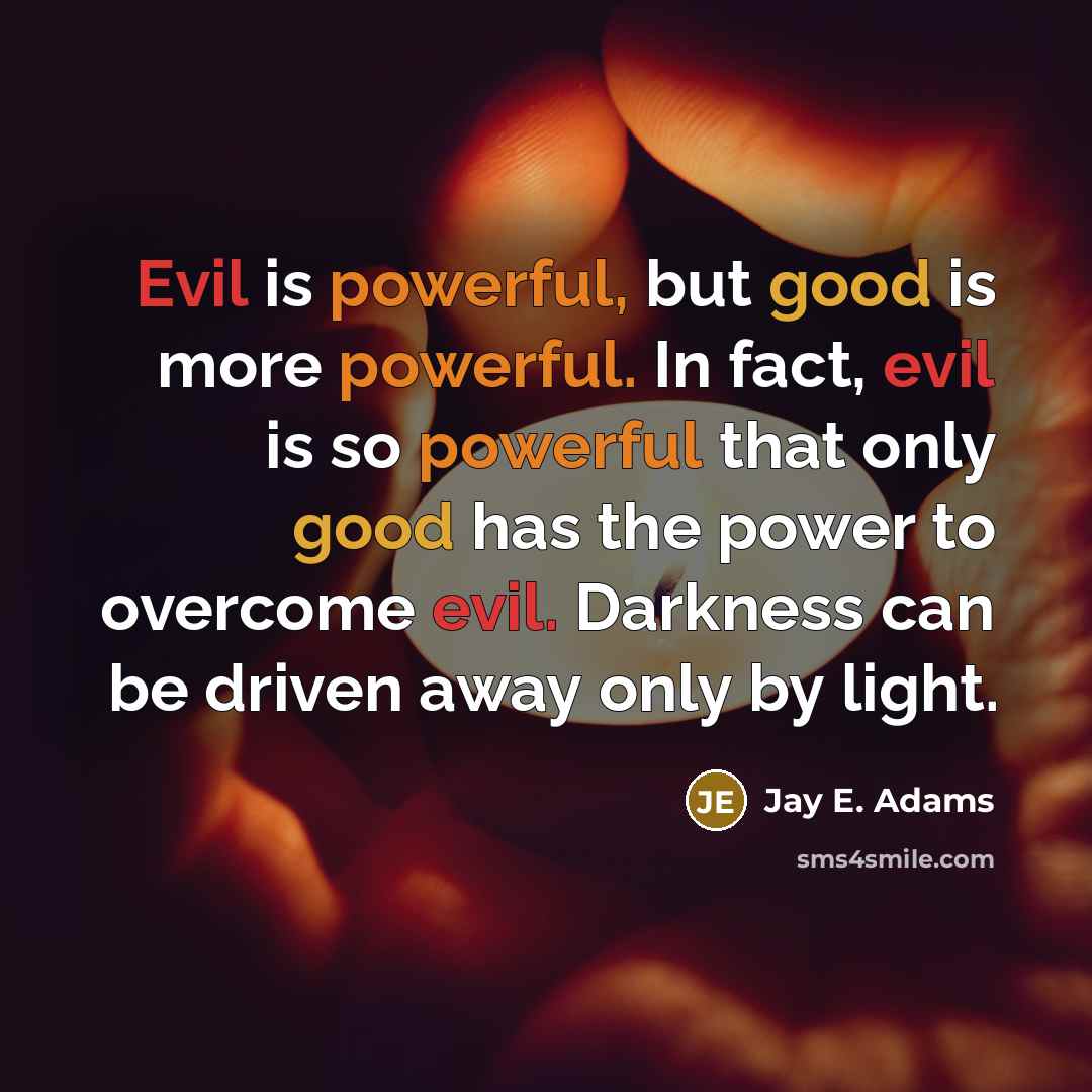 “Evil is powerful, but good is more powerful. In fact, evil is so powerful that only good has the power to overcome evil. Darkness can be driven away only by light.” quote by Jay E. Adams