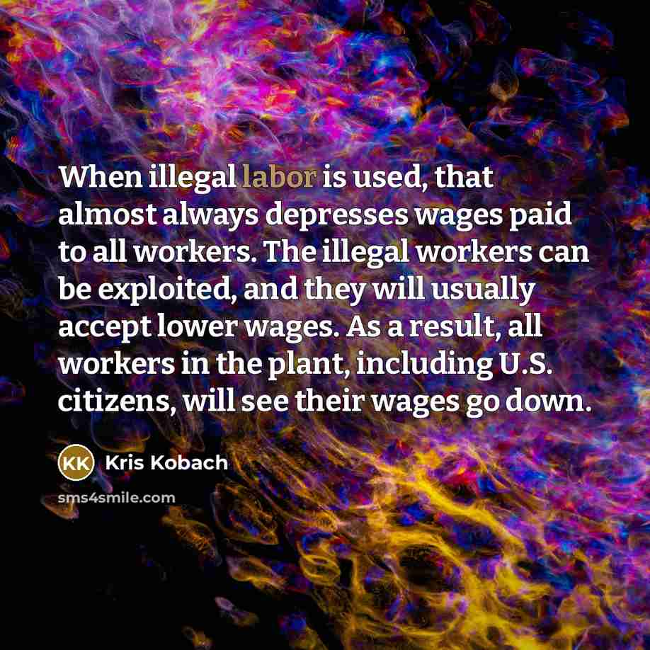 “When illegal labor is used, that almost always depresses wages paid to all workers. The illegal workers can be exploited, and they will usually accept lower wages. As a result, all workers in the plant, including U.S. citizens, will see their wages go down.” quote by Kris Kobach