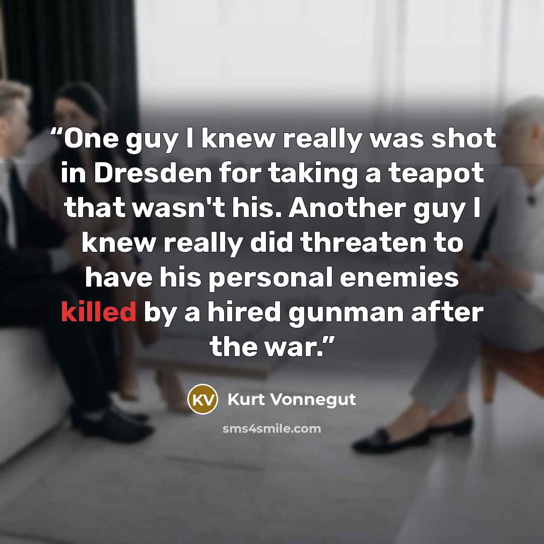 “One guy I knew really was shot in Dresden for taking a teapot that wasn't his. Another guy I knew really did threaten to have his personal enemies killed by a hired gunman after the war.” quote by Kurt Vonnegut
