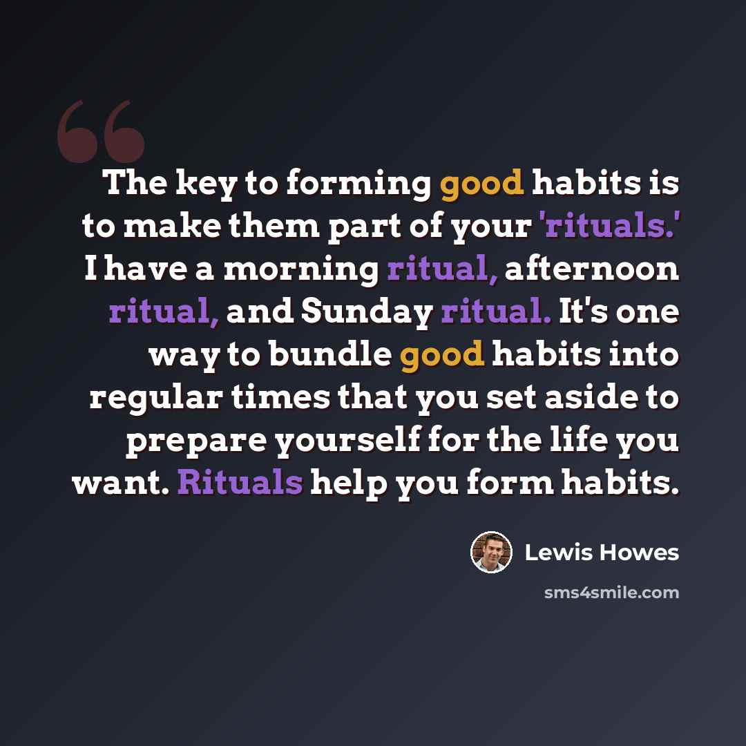 “The key to forming good habits is to make them part of your 'rituals.' I have a morning ritual, afternoon ritual, and Sunday ritual. It's one way to bundle good habits into regular times that you set aside to prepare yourself for the life you want. Rituals help you form habits.” quote by Lewis Howes