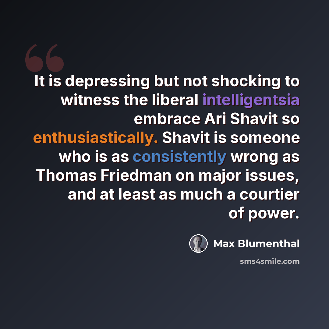 “It is depressing but not shocking to witness the liberal intelligentsia embrace Ari Shavit so enthusiastically. Shavit is someone who is as consistently wrong as Thomas Friedman on major issues, and at least as much a courtier of power.” quote by Max Blumenthal