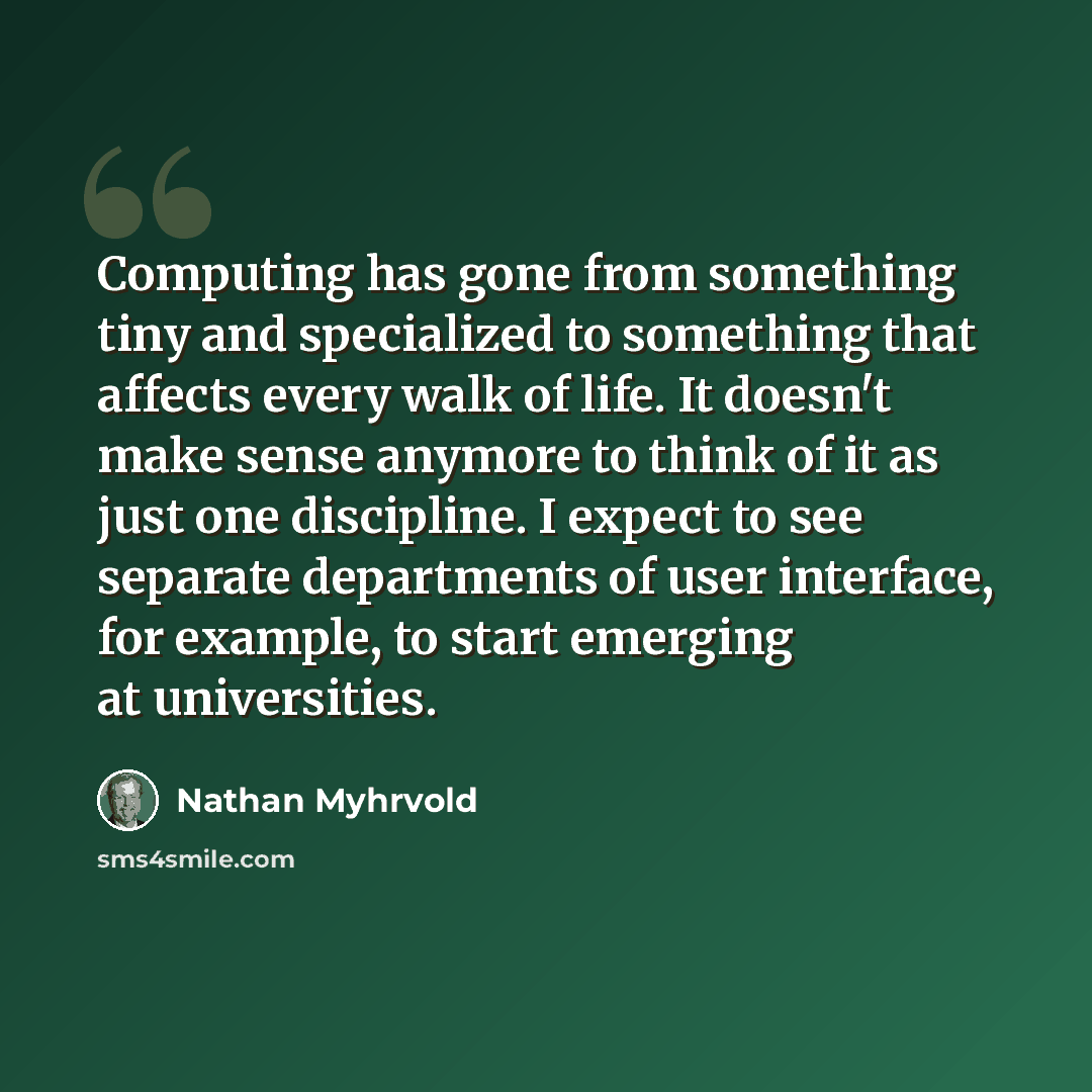 “Computing has gone from something tiny and specialized to something that affects every walk of life. It doesn't make sense anymore to think of it as just one discipline. I expect to see separate departments of user interface, for example, to start emerging at universities.” quote by Nathan Myhrvold