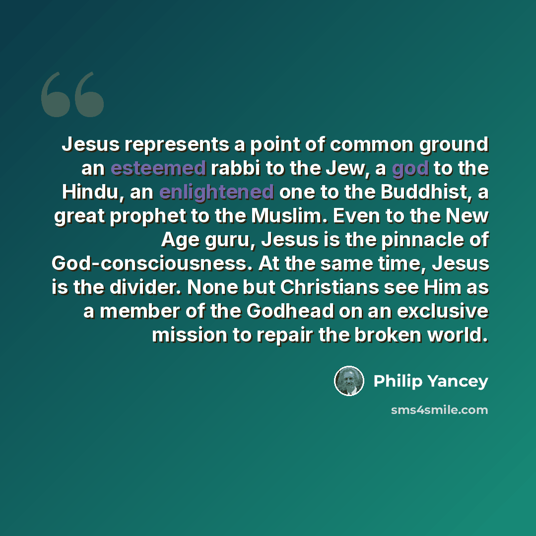 “Jesus represents a point of common ground an esteemed rabbi to the Jew, a god to the Hindu, an enlightened one to the Buddhist, a great prophet to the Muslim. Even to the New Age guru, Jesus is the pinnacle of God-consciousness. At the same time, Jesus is the divider. None but Christians see Him…” quote by Philip Yancey