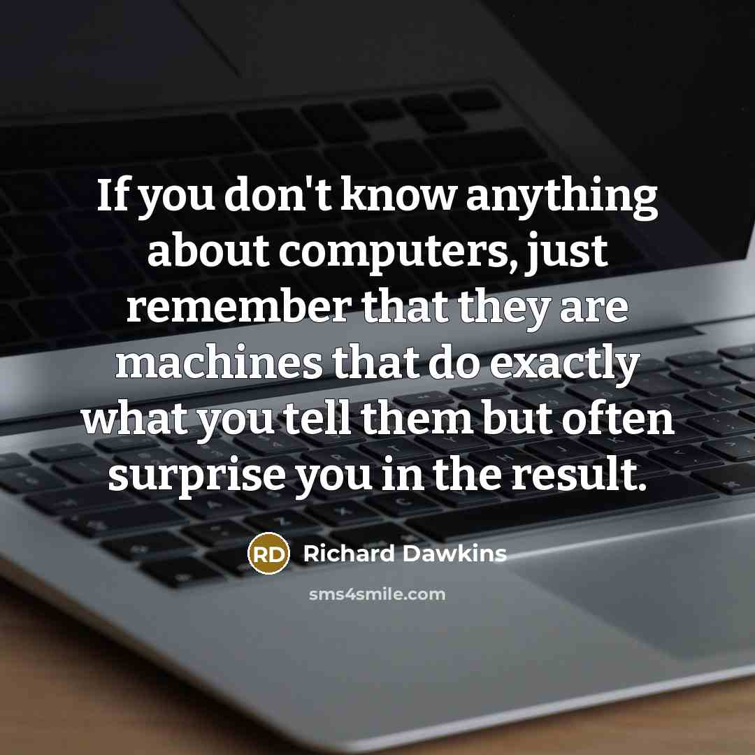“If you don't know anything about computers, just remember that they are machines that do exactly what you tell them but often surprise you in the result.” quote by Richard Dawkins