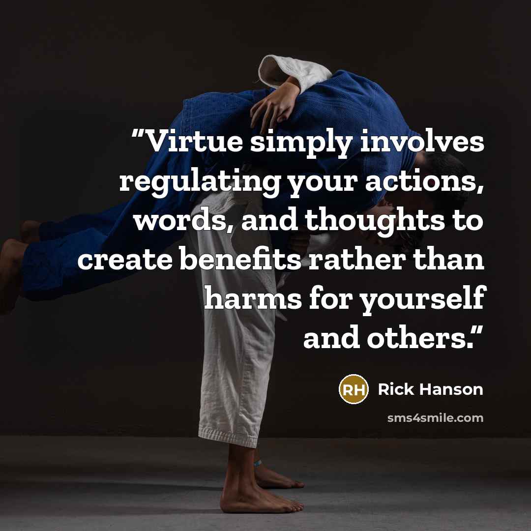 “Virtue simply involves regulating your actions, words, and thoughts to create benefits rather than harms for yourself and others.” quote by Rick Hanson