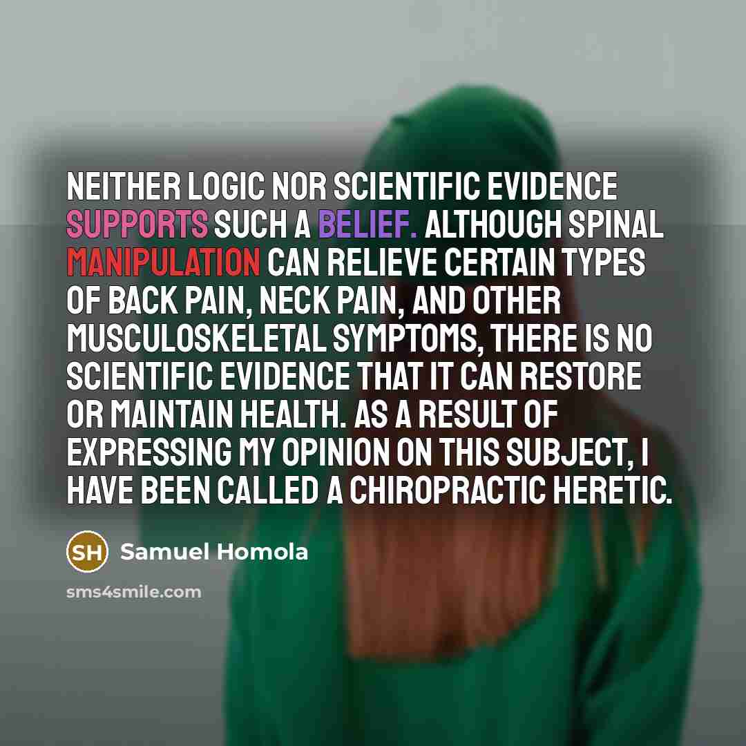 “Neither logic nor scientific evidence supports such a belief. Although spinal manipulation can relieve certain types of back pain, neck pain, and other musculoskeletal symptoms, there is no scientific evidence that it can restore or maintain health. As a result of expressing my opinion on this…” quote by Samuel Homola