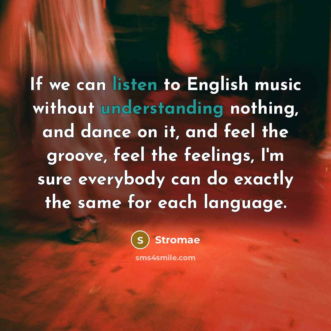 “If we can listen to English music without understanding nothing, and dance on it, and feel the groove, feel the feelings, I'm sure everybody can do exactly the same for each language.” quote by Stromae