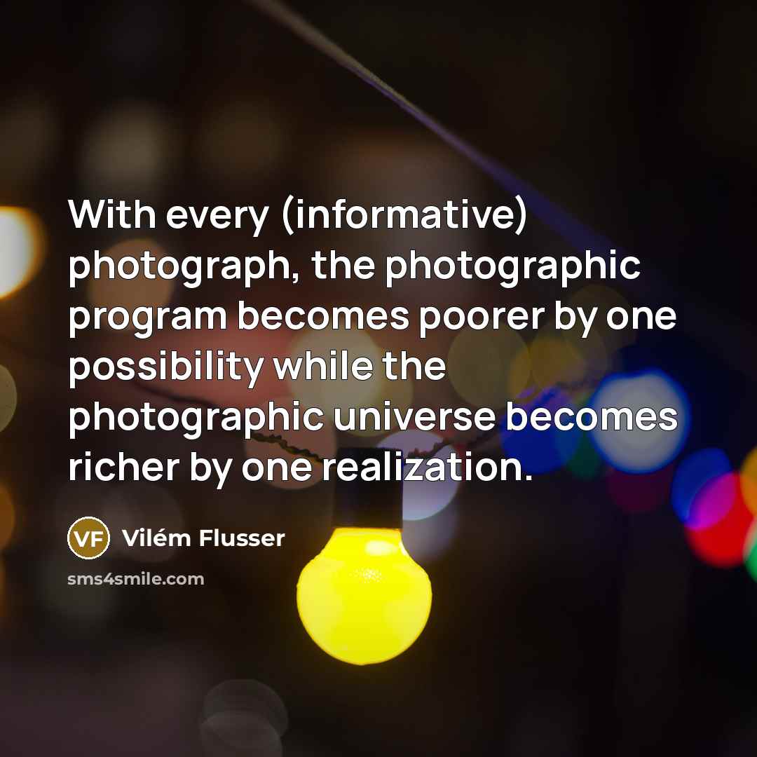 “With every (informative) photograph, the photographic program becomes poorer by one possibility while the photographic universe becomes richer by one realization.” quote by Vilem Flusser