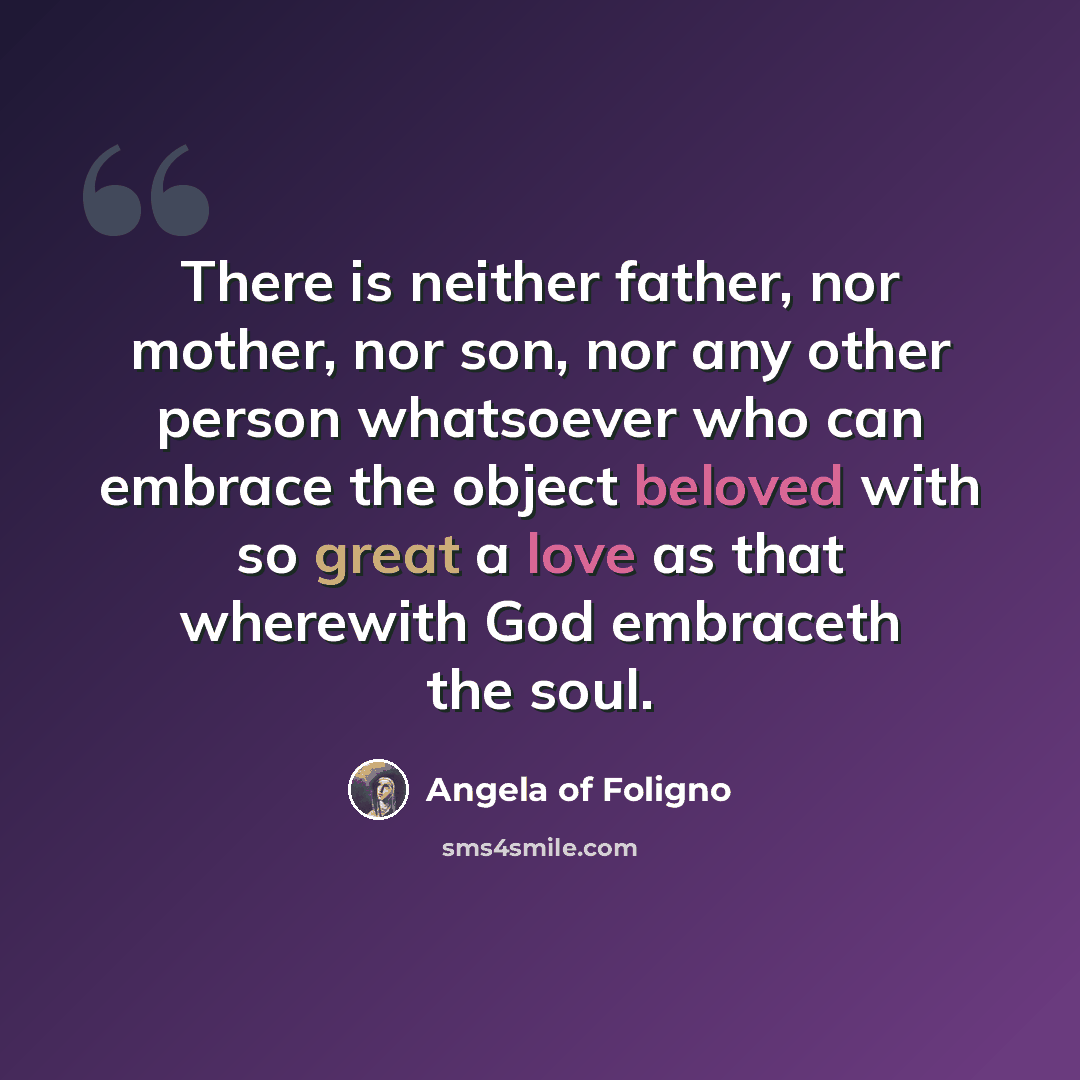 “There is neither father, nor mother, nor son, nor any other person whatsoever who can embrace the object beloved with so great a love as that wherewith God embraceth the soul.” quote by Angela of Foligno