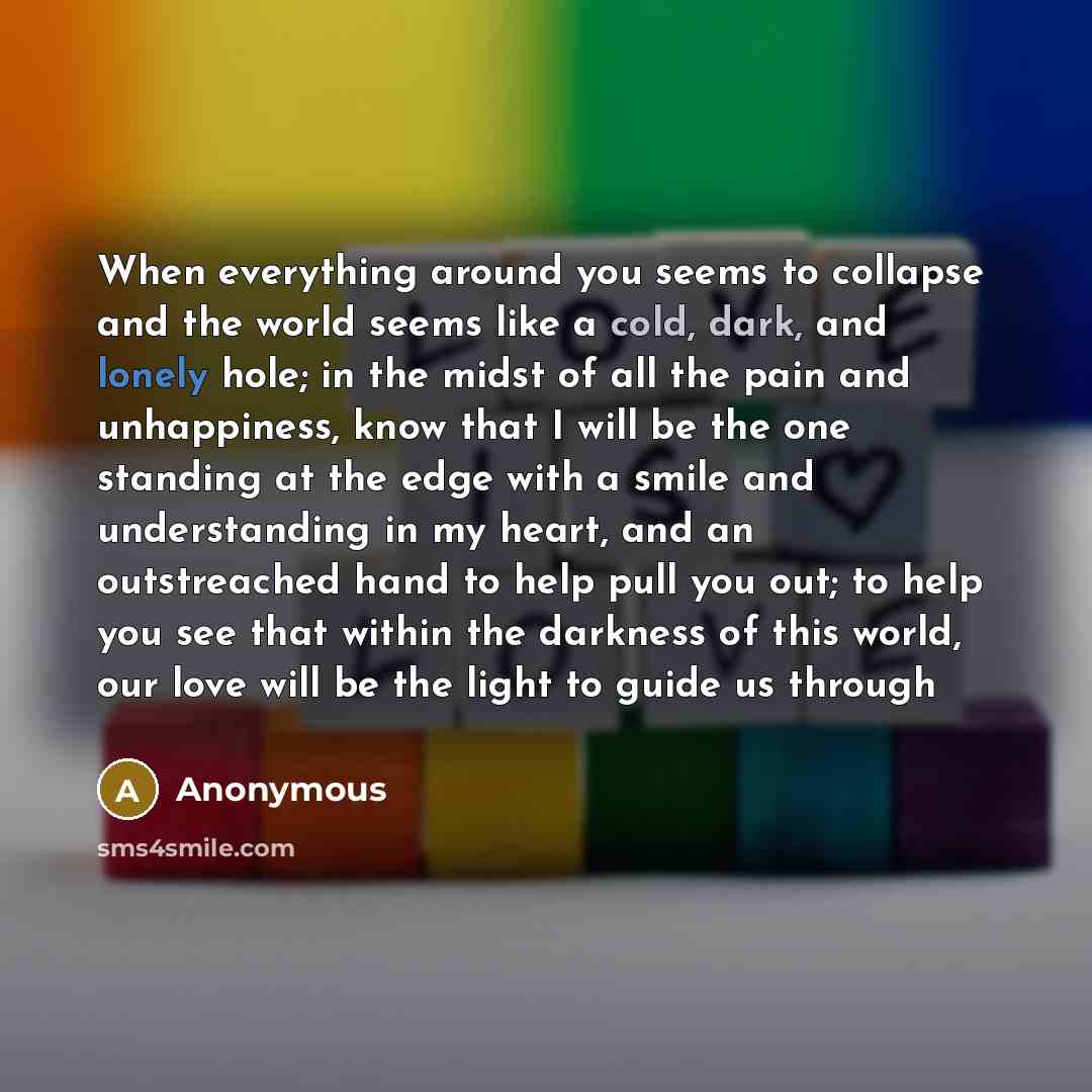 “When everything around you seems to collapse and the world seems like a cold, dark, and lonely hole; in the midst of all the pain and unhappiness, know that I will be the one standing at the edge with a smile and understanding in my heart, and an outstreached hand to help pull you out; to help you…” quote by Anonymous