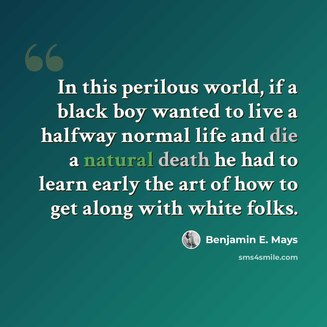 “In this perilous world, if a black boy wanted to live a halfway normal life and die a natural death he had to learn early the art of how to get along with white folks.” quote by Benjamin E. Mays